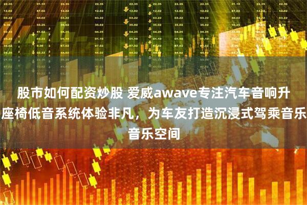 股市如何配资炒股 爱威awave专注汽车音响升级，座椅低音系统体验非凡，为车友打造沉浸式驾乘音乐空间