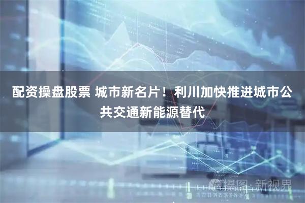 配资操盘股票 城市新名片！利川加快推进城市公共交通新能源替代