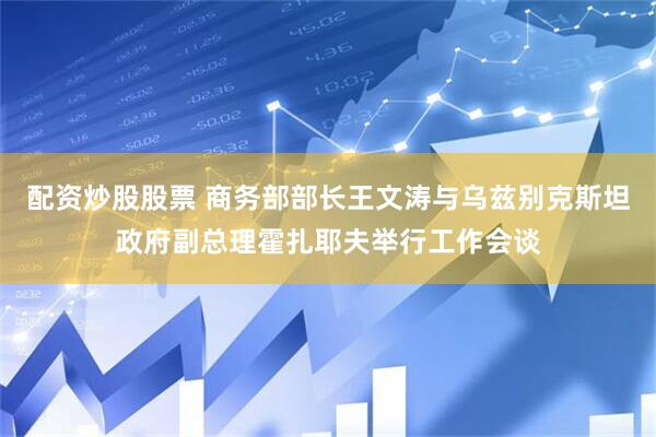 配资炒股股票 商务部部长王文涛与乌兹别克斯坦政府副总理霍扎耶夫举行工作会谈