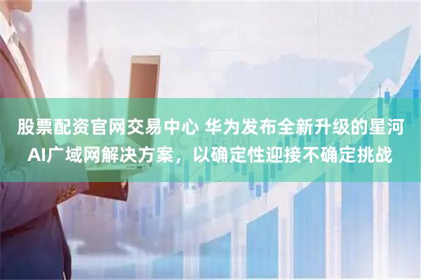 股票配资官网交易中心 华为发布全新升级的星河AI广域网解决方案，以确定性迎接不确定挑战