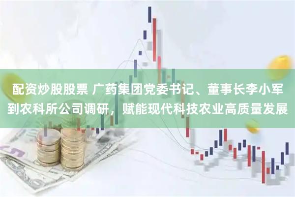 配资炒股股票 广药集团党委书记、董事长李小军到农科所公司调研，赋能现代科技农业高质量发展