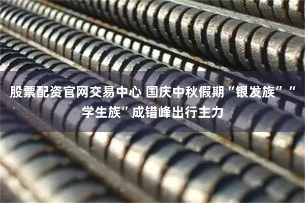 股票配资官网交易中心 国庆中秋假期“银发族”“学生族”成错峰出行主力