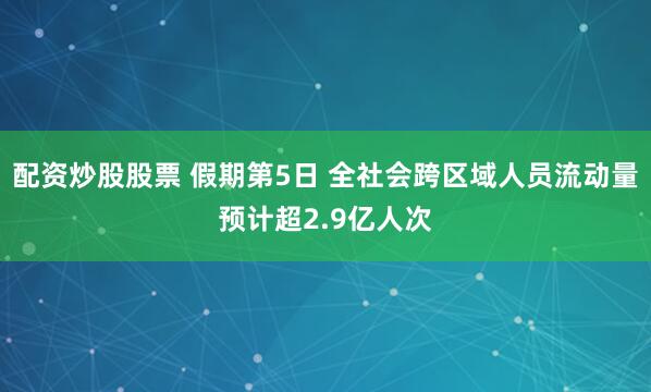 配资炒股股票 假期第5日 全社会跨区域人员流动量预计超2.9亿人次