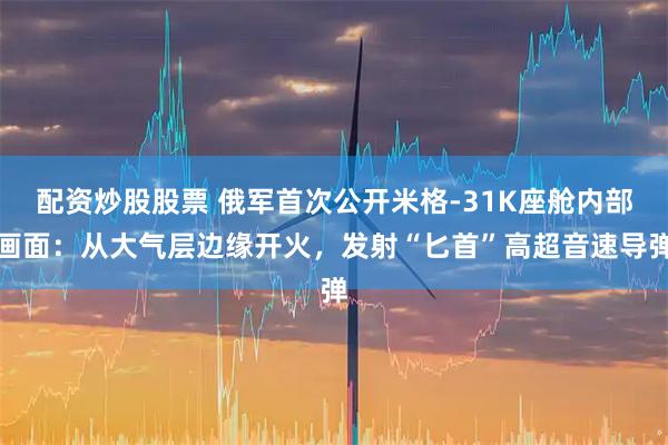配资炒股股票 俄军首次公开米格-31K座舱内部画面：从大气层边缘开火，发射“匕首”高超音速导弹
