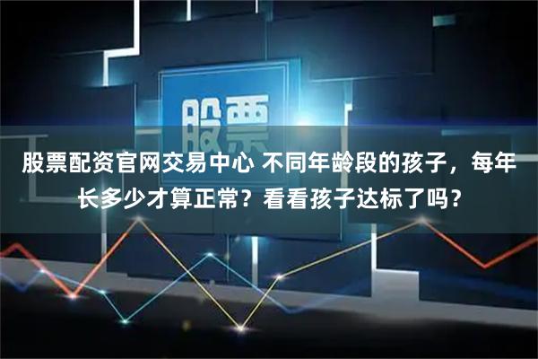 股票配资官网交易中心 不同年龄段的孩子，每年长多少才算正常？看看孩子达标了吗？