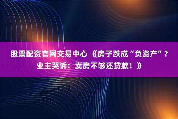 股票配资官网交易中心 《房子跌成“负资产”？业主哭诉：卖房不够还贷款！》