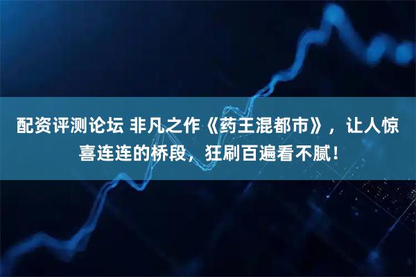 配资评测论坛 非凡之作《药王混都市》，让人惊喜连连的桥段，狂刷百遍看不腻！