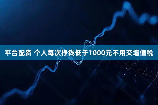 平台配资 个人每次挣钱低于1000元不用交增值税