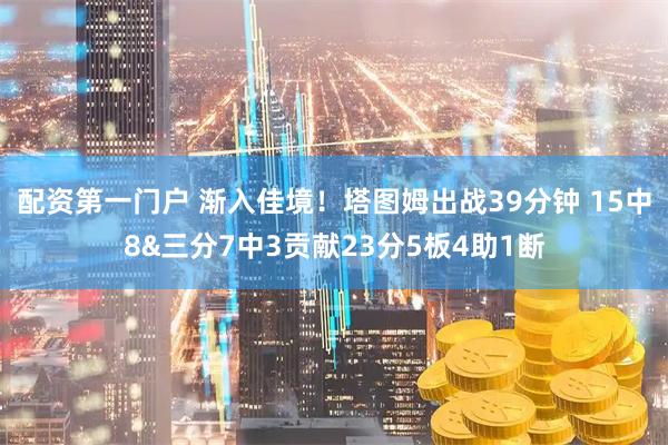 配资第一门户 渐入佳境！塔图姆出战39分钟 15中8&三分7中3贡献23分5板4助1断