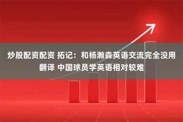 炒股配资配资 拓记：和杨瀚森英语交流完全没用翻译 中国球员学英语相对较难