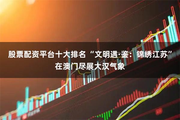 股票配资平台十大排名 “文明遇·鉴：锦绣江苏”在澳门尽展大汉气象