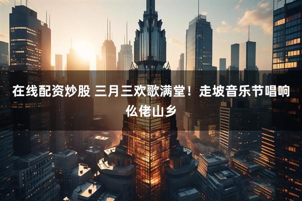 在线配资炒股 三月三欢歌满堂！走坡音乐节唱响仫佬山乡