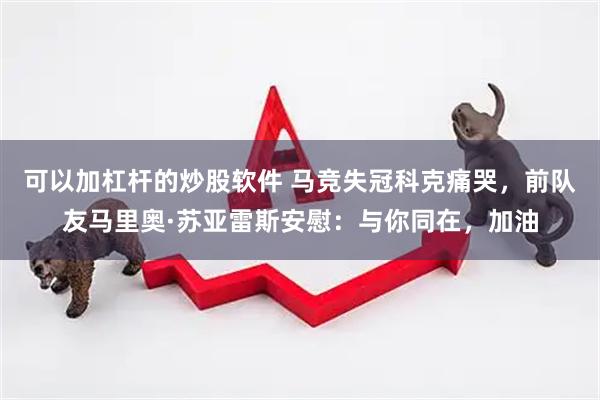 可以加杠杆的炒股软件 马竞失冠科克痛哭，前队友马里奥·苏亚雷斯安慰：与你同在，加油