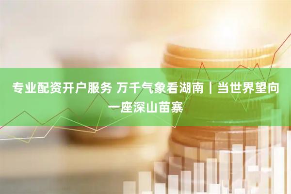专业配资开户服务 万千气象看湖南｜当世界望向一座深山苗寨