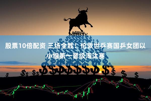 股票10倍配资 三场全胜！伦敦世乒赛国乒女团以小组第一晋级淘汰赛
