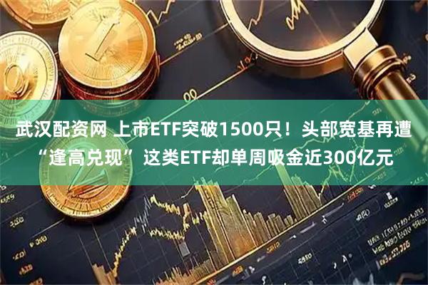 武汉配资网 上市ETF突破1500只！头部宽基再遭“逢高兑现” 这类ETF却单周吸金近300亿元