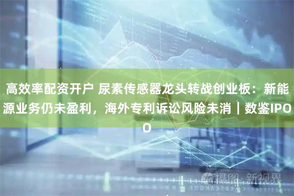 高效率配资开户 尿素传感器龙头转战创业板：新能源业务仍未盈利，海外专利诉讼风险未消｜数鉴IPO