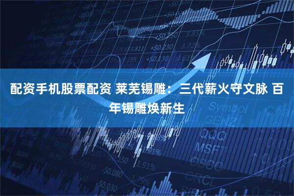 配资手机股票配资 莱芜锡雕：三代薪火守文脉 百年锡雕焕新生