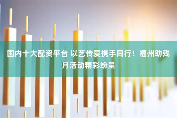 国内十大配资平台 以艺传爱携手同行！福州助残月活动精彩纷呈