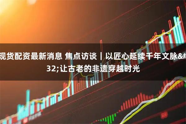 现货配资最新消息 焦点访谈｜以匠心延续千年文脉 让古老的非遗穿越时光