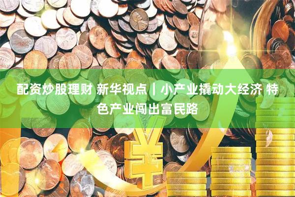 配资炒股理财 新华视点｜小产业撬动大经济 特色产业闯出富民路