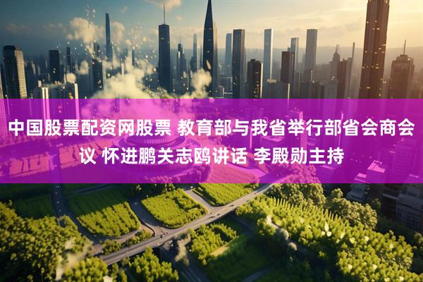 中国股票配资网股票 教育部与我省举行部省会商会议 怀进鹏关志鸥讲话 李殿勋主持