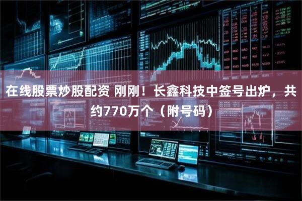 在线股票炒股配资 刚刚！长鑫科技中签号出炉，共约770万个（附号码）