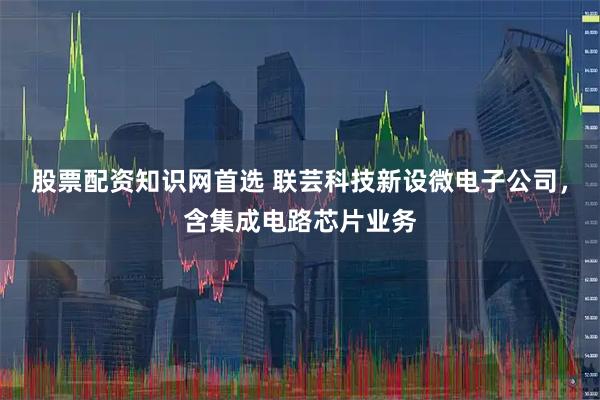 股票配资知识网首选 联芸科技新设微电子公司，含集成电路芯片业务