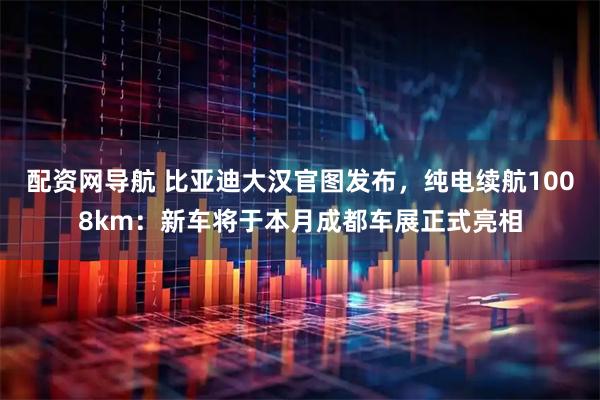 配资网导航 比亚迪大汉官图发布，纯电续航1008km：新车将于本月成都车展正式亮相